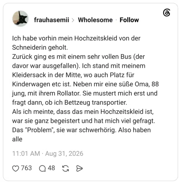 Ich habe vorhin mein Hochzeitskleid von der Schneiderin geholt. Zurück ging es mit einem sehr vollen Bus (der davor war ausgefallen). Ich stand mit meinem Kleidersack in der Mitte, wo auch Platz für Kinderwagen etc ist. Neben mir eine süße Oma, 88 jung, mit ihrem Rollator. Sie mustert mich erst und fragt dann, ob ich Bettzeug transportier. Als ich meinte, dass das mein Hochzeitskleid ist, war sie ganz begeistert und hat mich viel gefragt. Das "Problem", sie war schwerhörig. Also haben alle 1 / 3
