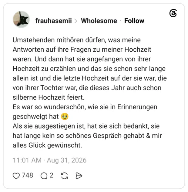 Umstehenden mithören dürfen, was meine Antworten auf ihre Fragen zu meiner Hochzeit waren. Und dann hat sie angefangen von ihrer Hochzeit zu erzählen und das sie schon sehr lange allein ist und die letzte Hochzeit auf der sie war, die von ihrer Tochter war, die dieses Jahr auch schon silberne Hochzeit feiert. Es war so wunderschön, wie sie in Erinnerungen geschwelgt hat 🥹 Als sie ausgestiegen ist, hat sie sich bedankt, sie hat lange kein so schönes Gespräch gehabt & mir alles Glück gewünscht. 2 / 3