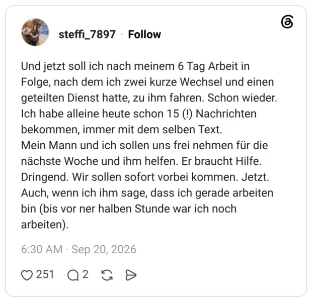 Und jetzt soll ich nach meinem 6 Tag Arbeit in Folge, nach dem ich zwei kurze Wechsel und einen geteilten Dienst hatte, zu ihm fahren. Schon wieder. Ich habe alleine heute schon 15 (!) Nachrichten bekommen, immer mit dem selben Text. Mein Mann und ich sollen uns frei nehmen für die nächste Woche und ihm helfen. Er braucht Hilfe. Dringend. Wir sollen sofort vorbei kommen. Jetzt. Auch, wenn ich ihm sage, dass ich gerade arbeiten bin (bis vor ner halben Stunde war ich noch arbeiten).