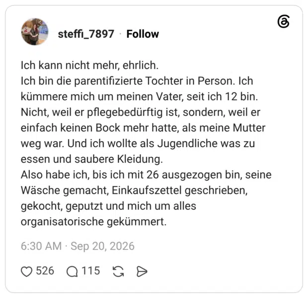 Ich kann nicht mehr, ehrlich. Ich bin die parentifizierte Tochter in Person. Ich kümmere mich um meinen Vater, seit ich 12 bin. Nicht, weil er pflegebedürftig ist, sondern, weil er einfach keinen Bock mehr hatte, als meine Mutter weg war. Und ich wollte als Jugendliche was zu essen und saubere Kleidung. Also habe ich, bis ich mit 26 ausgezogen bin, seine Wäsche gemacht, Einkaufszettel geschrieben, gekocht, geputzt und mich um alles organisatorische gekümmert.