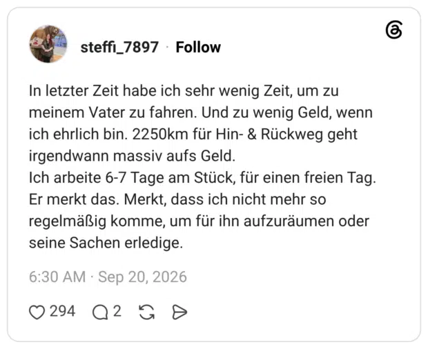 In letzter Zeit habe ich sehr wenig Zeit, um zu meinem Vater zu fahren. Und zu wenig Geld, wenn ich ehrlich bin. 2250km für Hin- & Rückweg geht irgendwann massiv aufs Geld. Ich arbeite 6-7 Tage am Stück, für einen freien Tag. Er merkt das. Merkt, dass ich nicht mehr so regelmäßig komme, um für ihn aufzuräumen oder seine Sachen erledige.