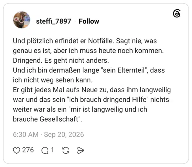 Und plötzlich erfindet er Notfälle. Sagt nie, was genau es ist, aber ich muss heute noch kommen. Dringend. Es geht nicht anders. Und ich bin dermaßen lange "sein Elternteil", dass ich nicht weg sehen kann. Er gibt jedes Mal aufs Neue zu, dass ihm langweilig war und das sein "ich brauch dringend Hilfe" nichts weiter war als ein "mir ist langweilig und ich brauche Gesellschaft".