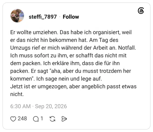 Er wollte umziehen. Das habe ich organisiert, weil er das nicht hin bekommen hat. Am Tag des Umzugs rief er mich während der Arbeit an. Notfall. Ich muss sofort zu ihm, er schafft das nicht mit dem packen. Ich erkläre ihm, dass die für ihn packen. Er sagt "aha, aber du musst trotzdem her kommen". Ich sage nein und lege auf. Jetzt ist er umgezogen, aber angeblich passt etwas nicht.