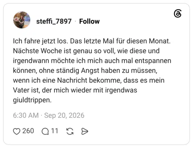 Ich fahre jetzt los. Das letzte Mal für diesen Monat. Nächste Woche ist genau so voll, wie diese und irgendwann möchte ich mich auch mal entspannen können, ohne ständig Angst haben zu müssen, wenn ich eine Nachricht bekomme, dass es mein Vater ist, der mich wieder mit irgendwas giuldtrippen.