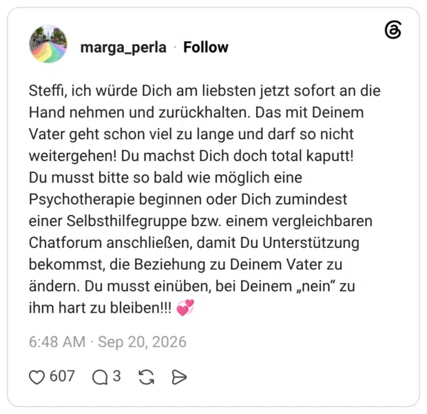 Steffi, ich würde Dich am liebsten jetzt sofort an die Hand nehmen und zurückhalten. Das mit Deinem Vater geht schon viel zu lange und darf so nicht weitergehen! Du machst Dich doch total kaputt! Du musst bitte so bald wie möglich eine Psychotherapie beginnen oder Dich zumindest einer Selbsthilfegruppe bzw. einem vergleichbaren Chatforum anschließen, damit Du Unterstützung bekommst, die Beziehung zu Deinem Vater zu ändern. Du musst einüben, bei Deinem „nein“ zu ihm hart zu bleiben!!! 💞