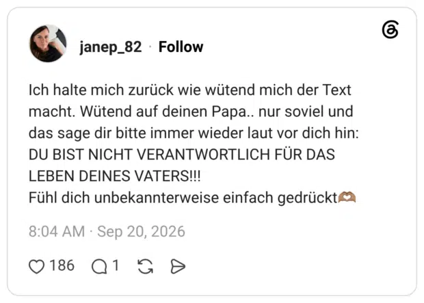 janep_82 3 Tage Ich halte mich zurück wie wütend mich der Text macht. Wütend auf deinen Papa.. nur soviel und das sage dir bitte immer wieder laut vor dich hin: DU BIST NICHT VERANTWORTLICH FÜR DAS LEBEN DEINES VATERS!!! Fühl dich unbekannterweise einfach gedrückt🫶🏽