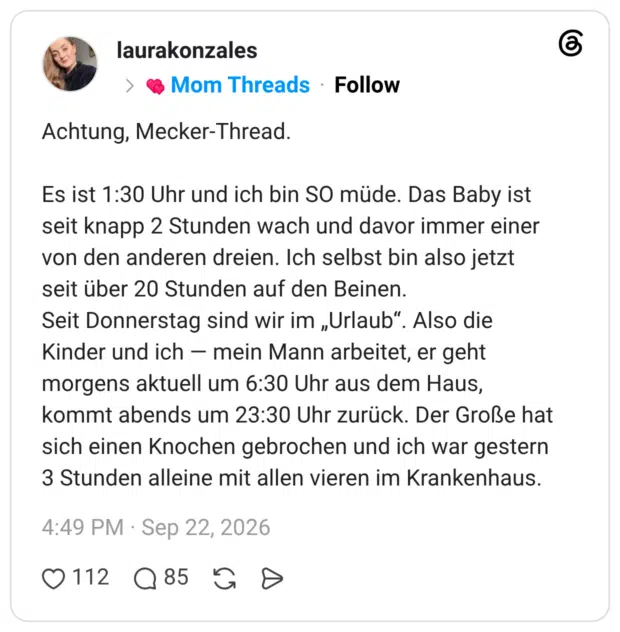 Achtung, Mecker-Thread. Es ist 1:30 Uhr und ich bin SO müde. Das Baby ist seit knapp 2 Stunden wach und davor immer einer von den anderen dreien. Ich selbst bin also jetzt seit über 20 Stunden auf den Beinen. Seit Donnerstag sind wir im „Urlaub“. Also die Kinder und ich - mein Mann arbeitet, er geht morgens aktuell um 6:30 Uhr aus dem Haus, kommt abends um 23:30 Uhr zurück. Der Große hat sich einen Knochen gebrochen und ich war gestern 3 Stunden alleine mit allen vieren im Krankenhaus.