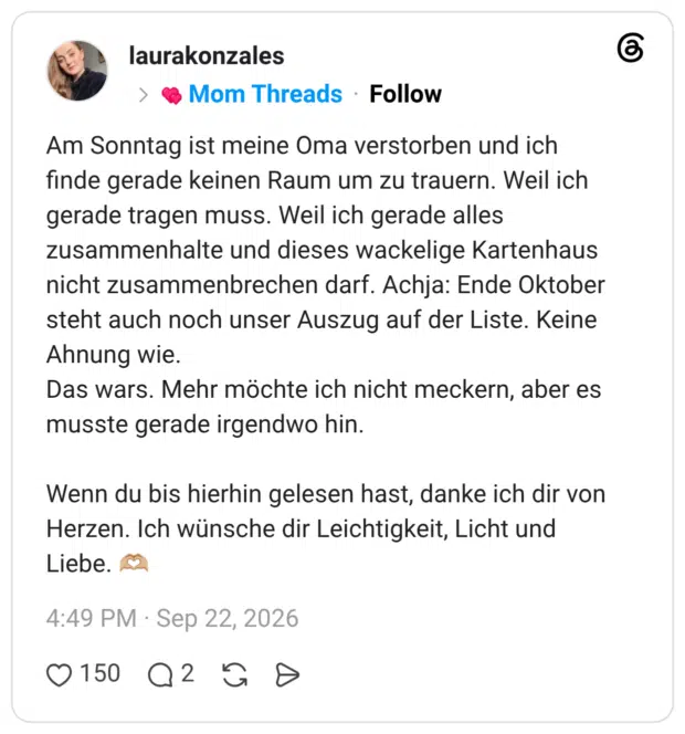 Am Sonntag ist meine Oma verstorben und ich finde gerade keinen Raum um zu trauern. Weil ich gerade tragen muss. Weil ich gerade alles zusammenhalte und dieses wackelige Kartenhaus nicht zusammenbrechen darf. Achja: Ende Oktober steht auch noch unser Auszug auf der Liste. Keine Ahnung wie. Das wars. Mehr möchte ich nicht meckern, aber es musste gerade irgendwo hin. Wenn du bis hierhin gelesen hast, danke ich dir von Herzen. Ich wünsche dir Leichtigkeit, Licht und Liebe.