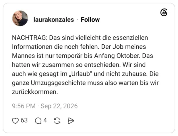 NACHTRAG: Das sind vielleicht die essenziellen Informationen die noch fehlen. Der Job meines Mannes ist nur temporär bis Anfang Oktober. Das hatten wir zusammen so entschieden. Wir sind auch wie gesagt im „Urlaub“ und nicht zuhause. Die ganze Umzugsgeschichte muss also warten bis wir zurückkommen.