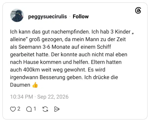 Ich kann das gut nachempfinden. Ich hab 3 Kinder „ alleine" groß gezogen, da mein Mann zu der Zeit als Seemann 3-6 Monate auf einem Schiff gearbeitet hatte. Der konnte auch nicht mal eben nach Hause kommen und helfen. Eltern hatten auch 400km weit weg gewohnt. Es wird irgendwann Besserung geben. Ich drücke die Daumen