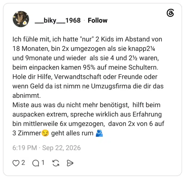 Ich fühle mit, ich hatte "nur" 2 Kids im Abstand von 18 Monaten, bin 2x umgezogen als sie knapp2 und 9monate und wieder als sie 4 und 2½ waren, beim einpacken kamen 95% auf meine Schultern. Hole dir Hilfe, Verwandtschaft oder Freunde oder wenn Geld da ist nimm ne Umzugsfirma die dir das abnimmt. Miste aus was du nicht mehr benötigst, hilft beim auspacken extrem, spreche wirklich aus Erfahrung bin mittlerweile 6x umgezogen, davon 2x von 6 auf 3 Zimmer geht alles rum