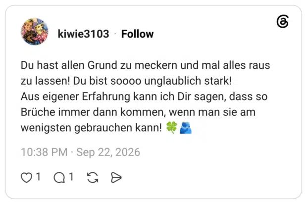 Du hast allen Grund zu meckern und mal alles raus zu lassen! Du bist soooo unglaublich stark! Aus eigener Erfahrung kann ich Dir sagen, dass so Brüche immer dann kommen, wenn man sie am wenigsten gebrauchen kann!