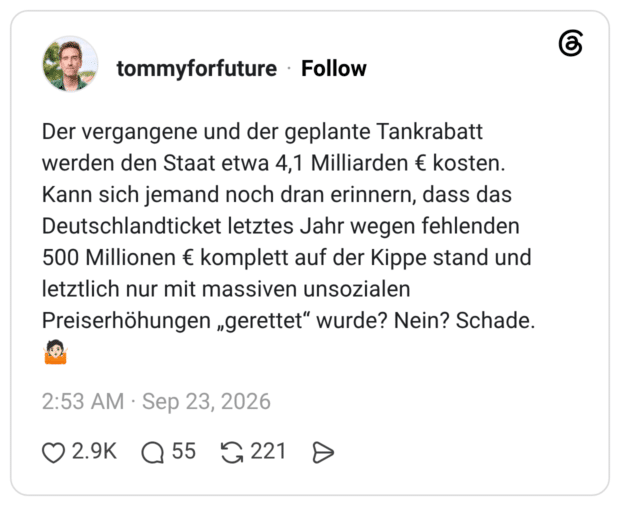 Der vergangene und der geplante Tankrabatt werden den Staat etwa 4,1 Milliarden € kosten. Kann sich jemand noch dran erinnern, dass das Deutschlandticket letztes Jahr wegen fehlenden 500 Millionen € komplett auf der Kippe stand und letztlich nur mit massiven unsozialen Preiserhöhungen „gerettet“ wurde? Nein? Schade. 🤷🏻