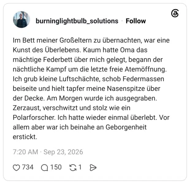 Im Bett meiner Großeltern zu übernachten, war eine Kunst des Überlebens. Kaum hatte Oma das mächtige Federbett über mich gelegt, begann der nächtliche Kampf um die letzte freie Atemöffnung. Ich grub kleine Luftschächte, schob Federmassen beiseite und hielt tapfer meine Nasenspitze über der Decke. Am Morgen wurde ich ausgegraben. Zerzaust, verschwitzt und stolz wie ein Polarforscher. Ich hatte wieder einmal überlebt. Vor allem aber war ich beinahe an Geborgenheit erstickt.