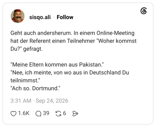 Geht auch andersherum. In einem Online-Meeting hat der Referent einen Teilnehmer "Woher kommst Du?" gefragt. "Meine Eltern kommen aus Pakistan." "Nee, ich meinte, von wo aus in Deutschland Du teilnimmst." "Ach so. Dortmund."