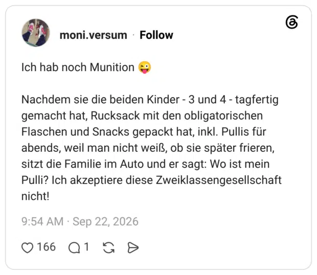 Ich hab noch Munition Nachdem sie die beiden Kinder - 3 und 4 - tagfertig gemacht hat, Rucksack mit den obligatorischen Flaschen und Snacks gepackt hat, inkl. Pullis für abends, weil man nicht weiß, ob sie später frieren, sitzt die Familie im Auto und er sagt: Wo ist mein Pulli? Ich akzeptiere diese Zweiklassengesellschaft nicht!