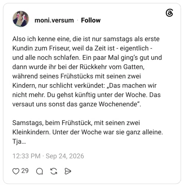Also ich kenne eine, die ist nur samstags als erste Kundin zum Friseur, weil da Zeit ist - eigentlich und alle noch schlafen. Ein paar Mal ging's gut und dann wurde ihr bei der Rückkehr vom Gatten, während seines Frühstücks mit seinen zwei Kindern, nur schlicht verkündet: „Das machen wir nicht mehr. Du gehst künftig unter der Woche. Das versaut uns sonst das ganze Wochenende“. Samstags, beim Frühstück, mit seinen zwei Kleinkindern. Unter der Woche war sie ganz alleine. Tja...