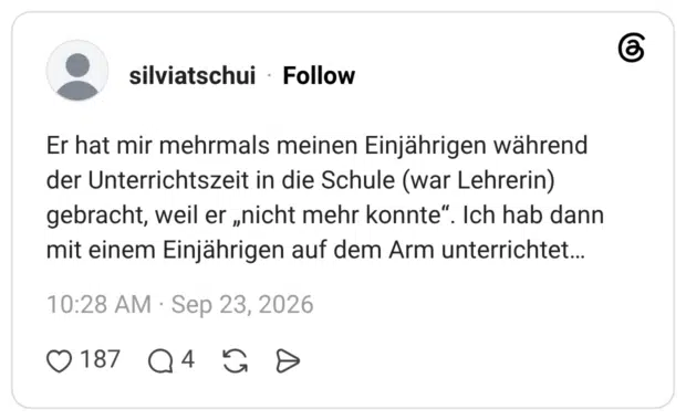 Er hat mir mehrmals meinen Einjährigen während der Unterrichtszeit in die Schule (war Lehrerin) gebracht, weil er „nicht mehr konnte“. Ich hab dann mit einem Einjährigen auf dem Arm unterrichtet...