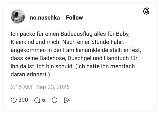 Ich packe für einen Badeausflug alles für Baby, Kleinkind und mich. Nach einer Stunde Fahrt -angekommen in der Familienumkleide stellt er fest, dass keine Badehose, Duschgel und Handtuch für ihn da ist. Ich bin schuld! (Ich hatte ihn mehrfach daran erinnert.)