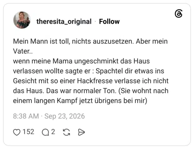 Mein Mann ist toll, nichts auszusetzen. Aber mein Vater.. wenn meine Mama ungeschminkt das Haus verlassen wollte sagte er : Spachtel dir etwas ins Gesicht mit so einer Hackfresse verlasse ich nicht das Haus. Das war normaler Ton. (Sie wohnt nach einem langen Kampf jetzt übrigens bei mir)