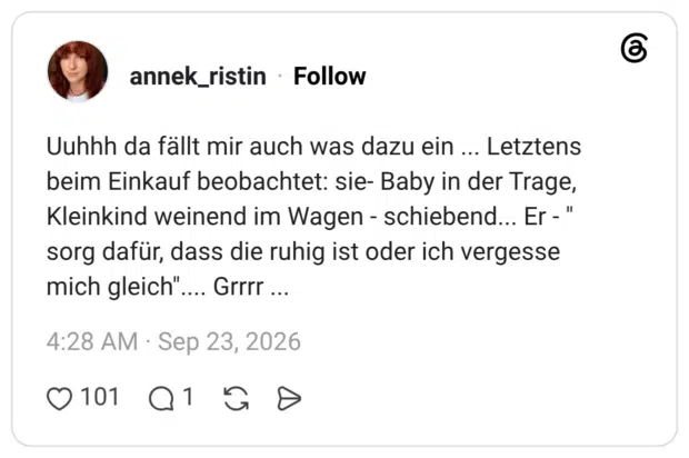 Uuhhh da fällt mir auch was dazu ein ... Letztens beim Einkauf beobachtet: sie- Baby in der Trage, Kleinkind weinend im Wagen - schiebend... Er - " sorg dafür, dass die ruhig ist oder ich vergesse mich gleich".... Grrrr ...