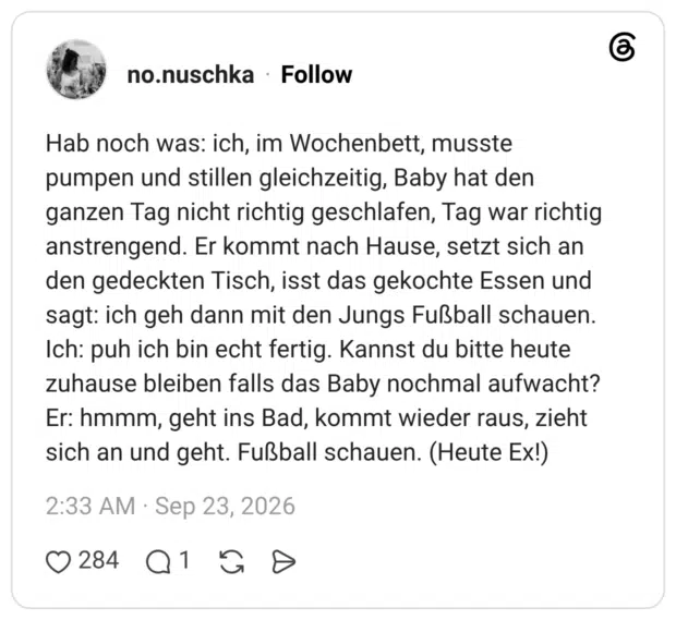 Hab noch was: ich, im Wochenbett, musste pumpen und stillen gleichzeitig, Baby hat den ganzen Tag nicht richtig geschlafen, Tag war richtig anstrengend. Er kommt nach Hause, setzt sich an den gedeckten Tisch, isst das gekochte Essen und sagt: ich geh dann mit den Jungs Fußball schauen. Ich: puh ich bin echt fertig. Kannst du bitte heute zuhause bleiben falls das Baby nochmal aufwacht? Er: hmmm, geht ins Bad, kommt wieder raus, zieht sich an und geht. Fußball schauen. (Heute Ex!)