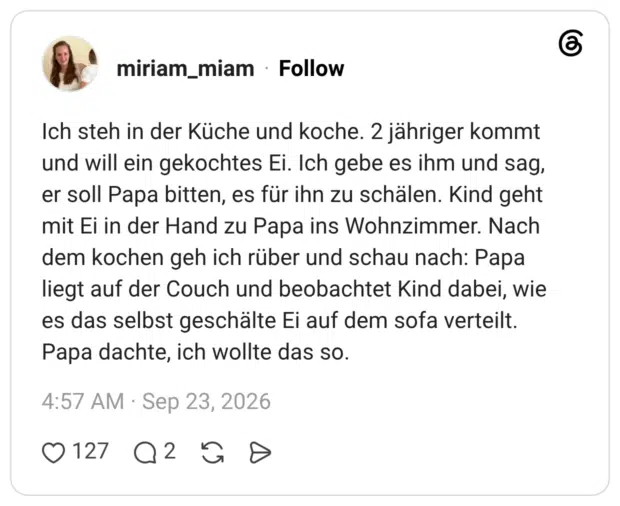 Ich steh in der Küche und koche. 2 jähriger kommt und will ein gekochtes Ei. Ich gebe es ihm und sag, er soll Papa bitten, es für ihn zu schälen. Kind geht mit Ei in der Hand zu Papa ins Wohnzimmer. Nach dem kochen geh ich rüber und schau nach: Papa liegt auf der Couch und beobachtet Kind dabei, wie es das selbst geschälte Ei auf dem sofa verteilt. Papa dachte, ich wollte das so.