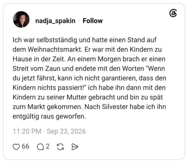 Ich war selbstständig und hatte einen Stand auf dem Weihnachtsmarkt. Er war mit den Kindern zu Hause in der Zeit. An einem Morgen brach er einen Streit vom Zaun und endete mit den Worten "Wenn du jetzt fährst, kann ich nicht garantieren, dass den Kindern nichts passiert!" ich habe ihn dann mit den Kindern zu seiner Mutter gebracht und bin zu spät zum Markt gekommen. Nach Silvester habe ich ihn entgültig raus geworfen.