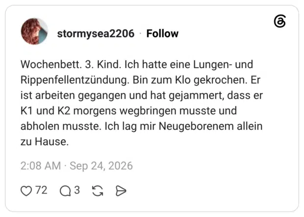 Wochenbett. 3. Kind. Ich hatte eine Lungen- und Rippenfellentzündung. Bin zum Klo gekrochen. Er ist arbeiten gegangen und hat gejammert, dass er K1 und K2 morgens wegbringen musste und abholen musste. Ich lag mir Neugeborenem allein zu Hause.