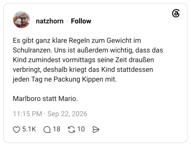Es gibt ganz klare Regeln zum Gewicht im Schulranzen. Uns ist außerdem wichtig, dass das Kind zumindest vormittags seine Zeit draußen verbringt, deshalb kriegt das Kind stattdessen jeden Tag ne Packung Kippen mit. Marlboro statt Mario.