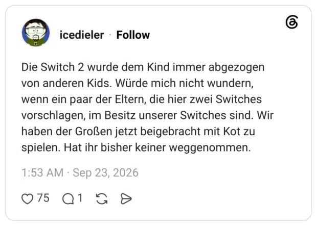 Die Switch 2 wurde dem Kind immer abgezogen von anderen Kids. Würde mich nicht wundern, wenn ein paar der Eltern, die hier zwei Switches vorschlagen, im Besitz unserer Switches sind. Wir haben der Großen jetzt beigebracht mit Kot zu spielen. Hat ihr bisher keiner weggenommen.