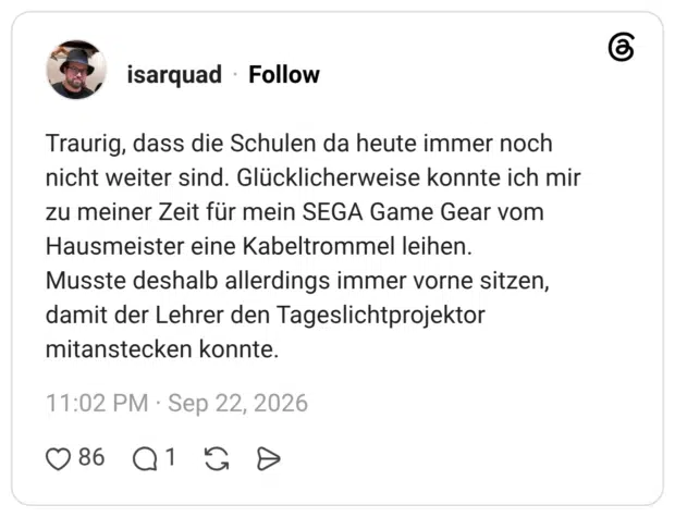 Traurig, dass die Schulen da heute immer noch nicht weiter sind. Glücklicherweise konnte ich mir zu meiner Zeit für mein SEGA Game Gear vom Hausmeister eine Kabeltrommel leihen. Musste deshalb allerdings immer vorne sitzen, damit der Lehrer den Tageslichtprojektor mitanstecken konnte.