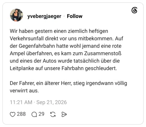 Wir haben gestern einen ziemlich heftigen Verkehrsunfall direkt vor uns mitbekommen. Auf der Gegenfahrbahn hatte wohl jemand eine rote Ampel überfahren, es kam zum Zusammenstoß und eines der Autos wurde tatsächlich über die Leitplanke auf unsere Fahrbahn geschleudert. Der Fahrer, ein älterer Herr, stieg irgendwann völlig verwirrt aus.
