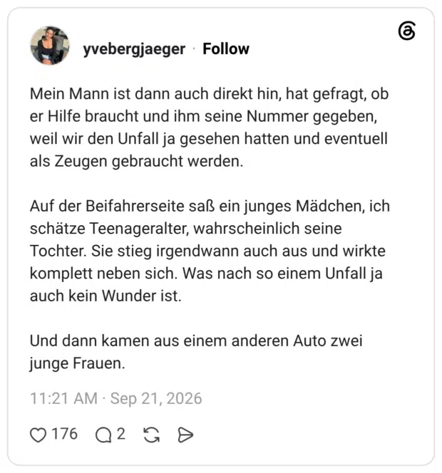 Mein Mann ist dann auch direkt hin, hat gefragt, ob er Hilfe braucht und ihm seine Nummer gegeben, weil wir den Unfall ja gesehen hatten und eventuell als Zeugen gebraucht werden. Auf der Beifahrerseite saß ein junges Mädchen, ich schätze Teenageralter, wahrscheinlich seine Tochter. Sie stieg irgendwann auch aus und wirkte komplett neben sich. Was nach so einem Unfall ja auch kein Wunder ist. Und dann kamen aus einem anderen Auto zwei junge Frauen.