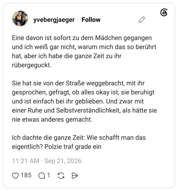 Eine davon ist sofort zu dem Mädchen gegangen und ich weiß gar nicht, warum mich das so berührt hat, aber ich habe die ganze Zeit zu ihr rübergeguckt. Sie hat sie von der Straße weggebracht, mit ihr gesprochen, gefragt, ob alles okay ist, sie beruhigt und ist einfach bei ihr geblieben. Und zwar mit einer Ruhe und Selbstverständlichkeit, als hätte sie nie etwas anderes gemacht. Ich dachte die ganze Zeit: Wie schafft man das eigentlich? Polzie traf grade ein