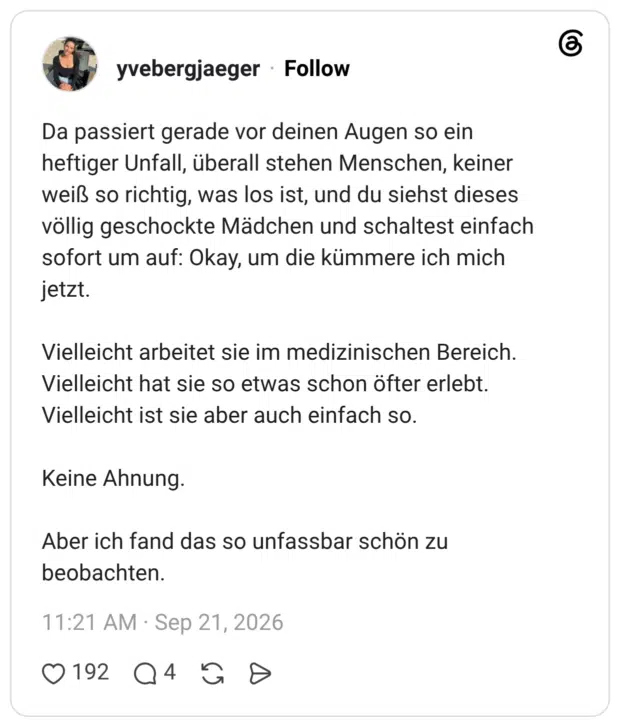 Da passiert gerade vor deinen Augen so ein heftiger Unfall, überall stehen Menschen, keiner weiß so richtig, was los ist, und du siehst dieses völlig geschockte Mädchen und schaltest einfach sofort um auf: Okay, um die kümmere ich mich jetzt. Vielleicht arbeitet sie im medizinischen Bereich. Vielleicht hat sie so etwas schon öfter erlebt. Vielleicht ist sie aber auch einfach so. Keine Ahnung. Aber ich fand das so unfassbar schön zu beobachten.