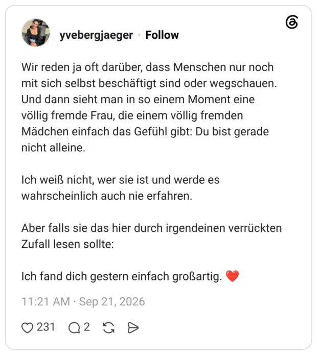 Wir reden ja oft darüber, dass Menschen nur noch mit sich selbst beschäftigt sind oder wegschauen. Und dann sieht man in so einem Moment eine völlig fremde Frau, die einem völlig fremden Mädchen einfach das Gefühl gibt: Du bist gerade nicht alleine. Ich weiß nicht, wer sie ist und werde es wahrscheinlich auch nie erfahren. Aber falls sie das hier durch irgendeinen verrückten Zufall lesen sollte: Ich fand dich gestern einfach großartig.