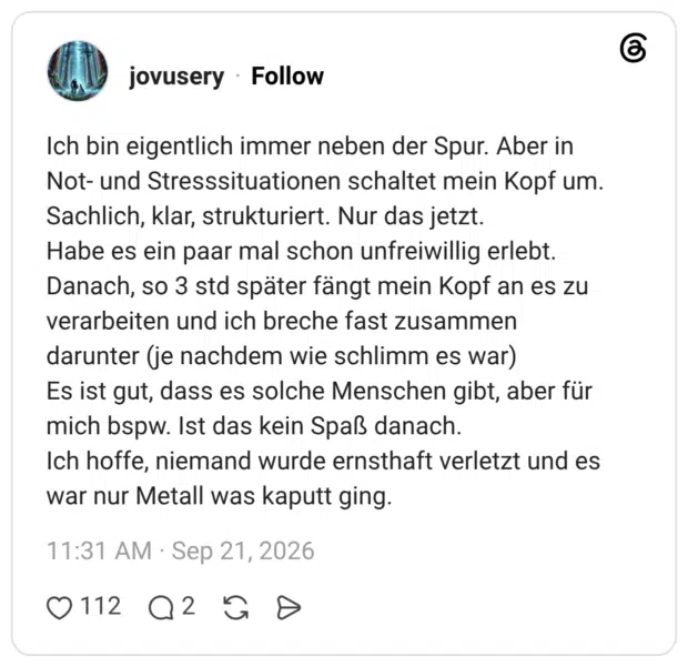 Ich bin eigentlich immer neben der Spur. Aber in Not- und Stresssituationen schaltet mein Kopf um. Sachlich, klar, strukturiert. Nur das jetzt. Habe es ein paar mal schon unfreiwillig erlebt. Danach, so 3 std später fängt mein Kopf an es zu verarbeiten und ich breche fast zusammen darunter (je nachdem wie schlimm es war) Es ist gut, dass es solche Menschen gibt, aber für mich bspw. Ist das kein Spaß danach. Ich hoffe, niemand wurde ernsthaft verletzt und es war nur Metall was kaputt ging.