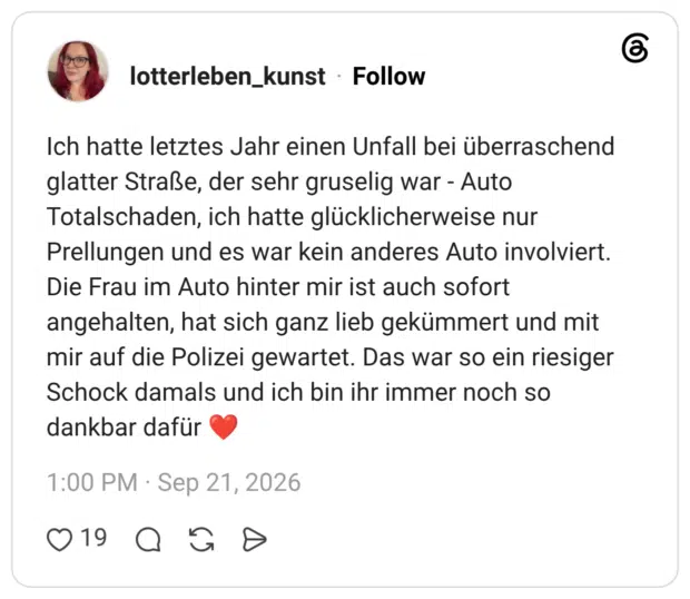 Ich hatte letztes Jahr einen Unfall bei überraschend glatter Straße, der sehr gruselig war - Auto Totalschaden, ich hatte glücklicherweise nur Prellungen und es war kein anderes Auto involviert. Die Frau im Auto hinter mir ist auch sofort angehalten, hat sich ganz lieb gekümmert und mit mir auf die Polizei gewartet. Das war so ein riesiger Schock damals und ich bin ihr immer noch so dankbar dafür