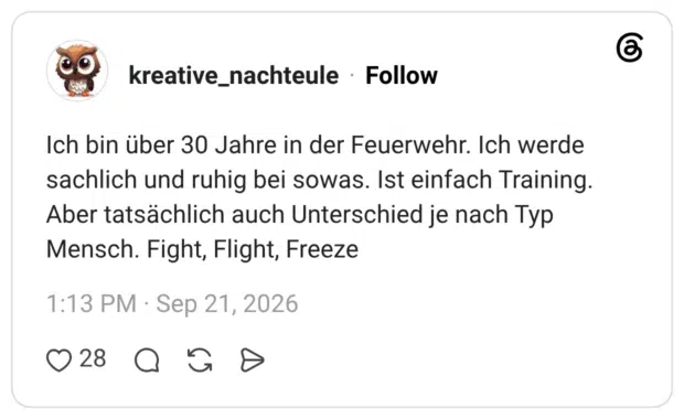 Ich bin über 30 Jahre in der Feuerwehr. Ich werde sachlich und ruhig bei sowas. Ist einfach Training. Aber tatsächlich auch Unterschied je nach Typ Mensch. Fight, Flight, Freeze
