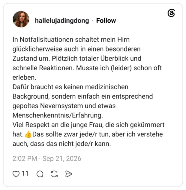 In Notfallsituationen schaltet mein Hirn glücklicherweise auch in einen besonderen Zustand um. Plötzlich totaler Überblick und schnelle Reaktionen. Musste ich (leider) schon oft erleben. Dafür braucht es keinen medizinischen Background, sondern einfach ein entsprechend gepoltes Nevernsystem und etwas Menschenkenntnis/Erfahrung. Viel Respekt an die junge Frau, die sich gekümmert hat. Das sollte zwar jede/r tun, aber ich verstehe auch, dass das nicht jede/r kann.