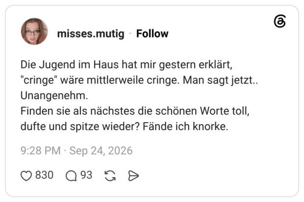 Die Jugend im Haus hat mir gestern erklärt, "cringe" wäre mittlerweile cringe. Man sagt jetzt.. Unangenehm. Finden sie als nächstes die schönen Worte toll, dufte und spitze wieder? Fände ich knorke.