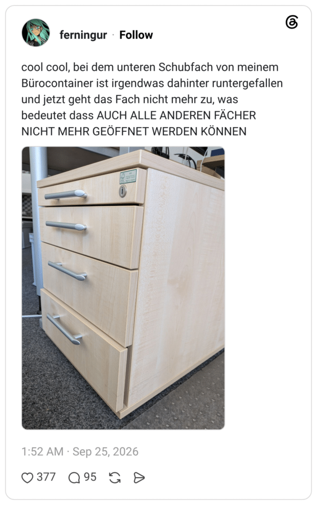 cool cool, bei dem unteren Schubfach von meinem Bürocontainer ist irgendwas dahinter runtergefallen und jetzt geht das Fach nicht mehr zu, was bedeutet dass AUCH ALLE ANDEREN FÄCHER NICHT MEHR GEÖFFNET WERDEN KÖNNEN