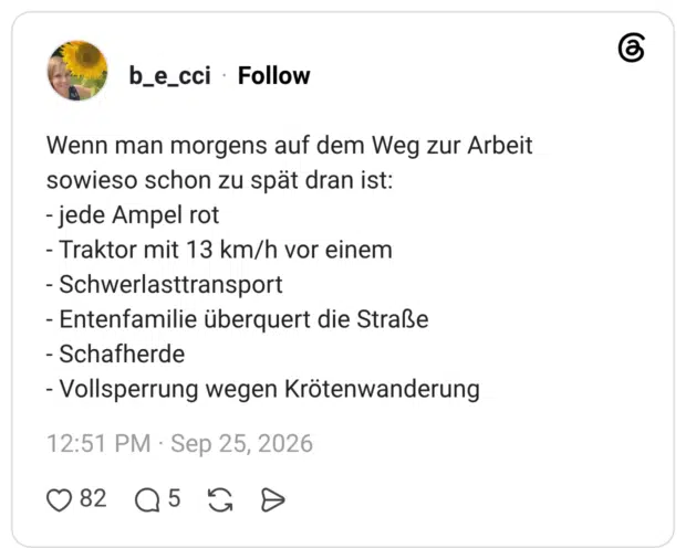 Wenn man morgens auf dem Weg zur Arbeit sowieso schon zu spät dran ist: - jede Ampel rot - Traktor mit 13 km/h vor einem - Schwerlasttransport - Entenfamilie überquert die Straße - Schafherde - Vollsperrung wegen Krötenwanderung