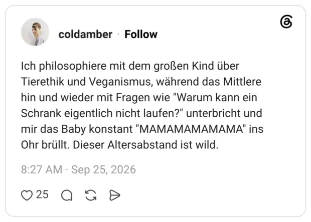 Ich philosophiere mit dem großen Kind über Tierethik und Veganismus, während das Mittlere hin und wieder mit Fragen wie "Warum kann ein Schrank eigentlich nicht laufen?" unterbricht und mir das Baby konstant "MAMAMAMAMAMA" ins Ohr brüllt. Dieser Altersabstand ist wild.