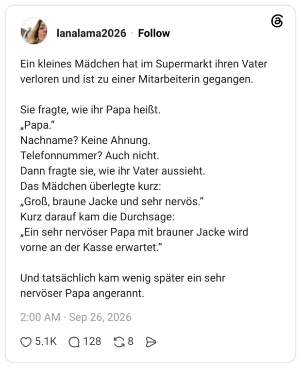 Ein kleines Mädchen hat im Supermarkt ihren Vater verloren und ist zu einer Mitarbeiterin gegangen. Sie fragte, wie ihr Papa heißt. „Papa." Nachname? Keine Ahnung. Telefonnummer? Auch nicht. Dann fragte sie, wie ihr Vater aussieht. Das Mädchen überlegte kurz: „Groß, braune Jacke und sehr nervös." Kurz darauf kam die Durchsage: „Ein sehr nervöser Papa mit brauner Jacke wird vorne an der Kasse erwartet." Und tatsächlich kam wenig später ein sehr nervöser Papa angerannt