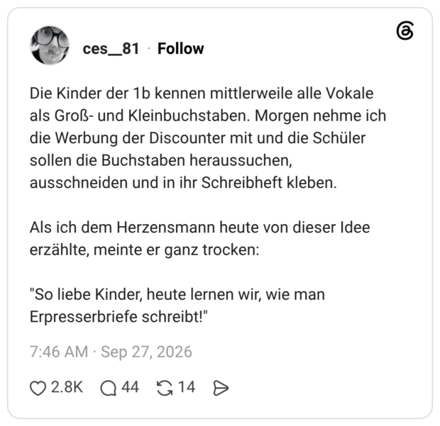 Die Kinder der 1b kennen mittlerweile alle Vokale als Groß- und Kleinbuchstaben. Morgen nehme ich die Werbung der Discounter mit und die Schüler sollen die Buchstaben heraussuchen, ausschneiden und in ihr Schreibheft kleben. Als ich dem Herzensmann heute von dieser Idee erzählte, meinte er ganz trocken: "So liebe Kinder, heute lernen wir, wie man Erpresserbriefe schreibt!
