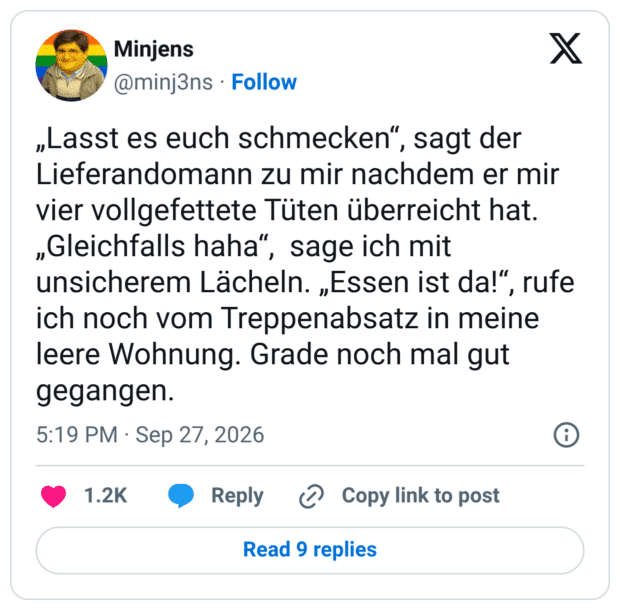 „Lasst es euch schmecken", sagt der Lieferandomann zu mir nachdem er mir vier vollgefettete Tüten überreicht hat. „Gleichfalls haha", sage ich mit unsicherem Lächeln. „Essen ist da!", rufe ich noch vom Treppenabsatz in meine leere Wohnung. Grade noch mal gut gegangen.
