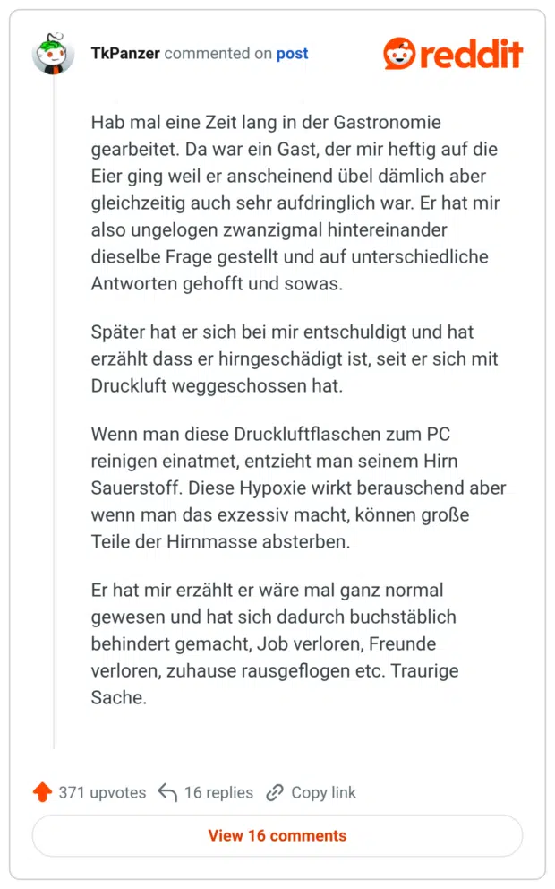 Hab mal eine Zeit lang in der Gastronomie gearbeitet. Da war ein Gast, der mir heftig auf die Eier ging weil er anscheinend übel dämlich aber gleichzeitig auch sehr aufdringlich war. Er hat mir also ungelogen zwanzigmal hintereinander dieselbe Frage gestellt und auf unterschiedliche Antworten gehofft und sowas. Später hat er sich bei mir entschuldigt und hat erzählt dass er hirngeschädigt ist, seit er sich mit Druckluft weggeschossen hat. Wenn man diese Druckluftflaschen zum PC reinigen einatmet, entzieht man seinem Hirn Sauerstoff. Diese Hypoxie wirkt berauschend aber wenn man das exzessiv macht, können große Teile der Hirnmasse absterben. Er hat mir erzählt er wäre mal ganz normal gewesen und hat sich dadurch buchstäblich behindert gemacht, Job verloren, Freunde verloren, zuhause rausgeflogen etc. Traurige Sache.