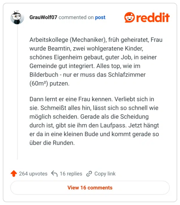 Arbeitskollege (Mechaniker), früh geheiratet, Frau wurde Beamtin, zwei wohlgeratene Kinder, schönes Eigenheim gebaut, guter Job, in seiner Gemeinde gut integriert. Alles top, wie im Bilderbuch - nur er muss das Schlafzimmer (60m²) putzen. Dann lernt er eine Frau kennen. Verliebt sich in sie. Schmeißt alles hin, lässt sich so schnell wie möglich scheiden. Gerade als die Scheidung durch ist, gibt sie ihm den Laufpass. Jetzt hängt er da in eine kleinen Bude und kommt gerade so über die Runden.